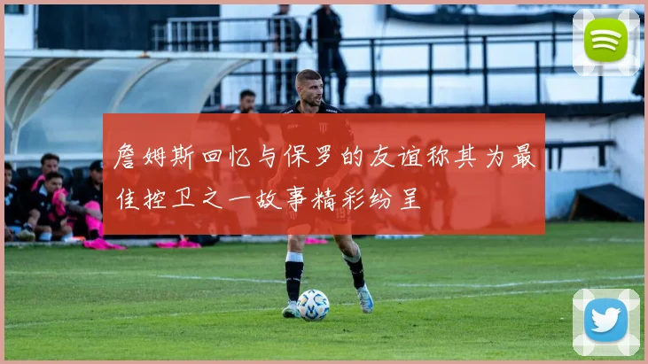 詹姆斯回忆与保罗的友谊称其为最佳控卫之一故事精彩纷呈