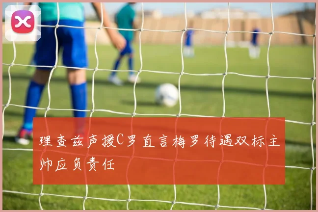 理查兹声援C罗直言梅罗待遇双标主帅应负责任