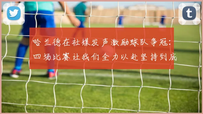 哈兰德在社媒发声激励球队争冠：四场比赛让我们全力以赴坚持到底