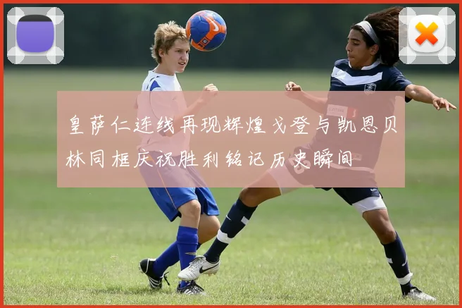 皇萨仁连线再现辉煌戈登与凯恩贝林同框庆祝胜利铭记历史瞬间