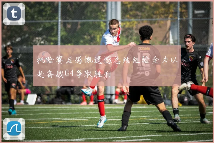 托哈赛后感慨遗憾总结经验全力以赴备战G4争取胜利