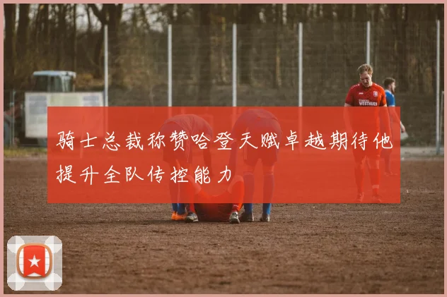 骑士总裁称赞哈登天赋卓越期待他提升全队传控能力