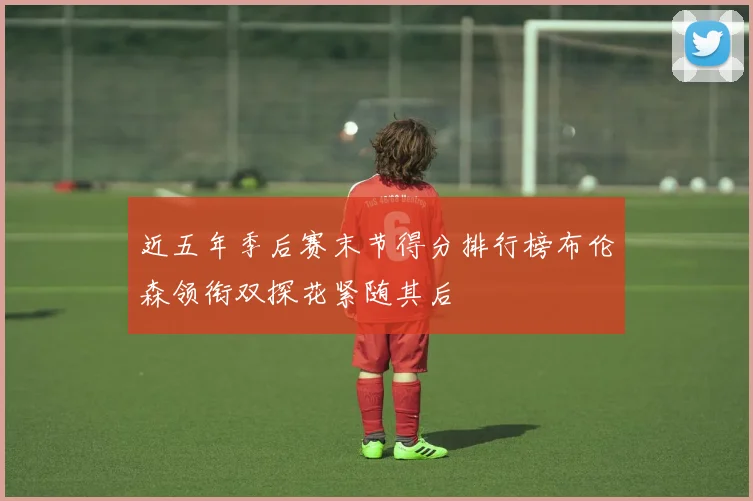 近五年季后赛末节得分排行榜布伦森领衔双探花紧随其后