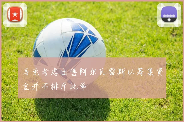 马竞考虑出售阿尔瓦雷斯以筹集资金并不排斥此举