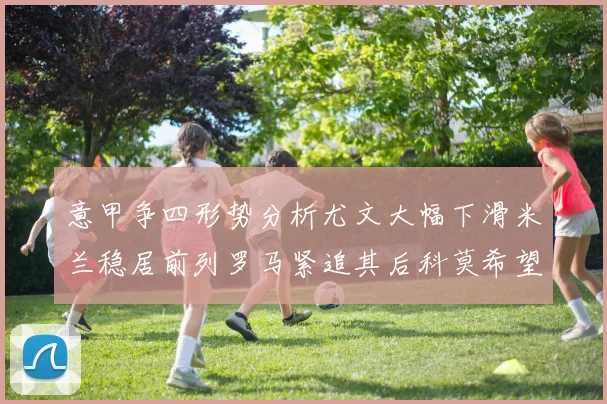 意甲争四形势分析尤文大幅下滑米兰稳居前列罗马紧追其后科莫希望渺茫