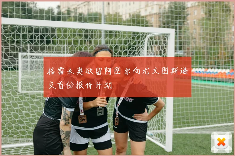 格雷米奥欲留阿图尔向尤文图斯递交首份报价计划