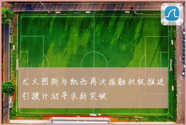 尤文图斯与凯西再次接触积极推进引援计划寻求新突破