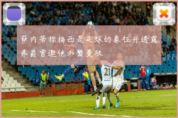 萨内蒂称梅西是足球的象征并透露弗爵曾邀他加盟曼联