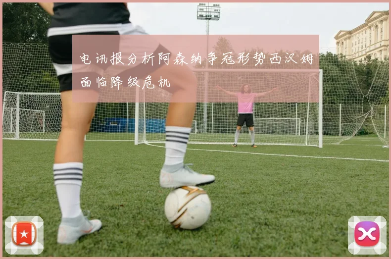 电讯报分析阿森纳争冠形势西汉姆面临降级危机